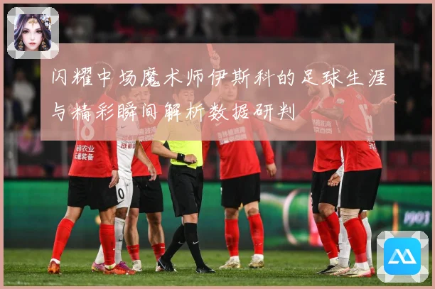 闪耀中场魔术师伊斯科的足球生涯与精彩瞬间解析数据研判