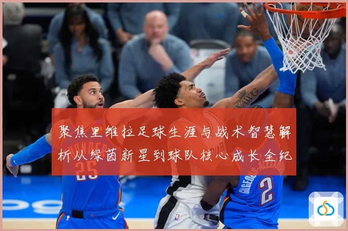 聚焦里维拉足球生涯与战术智慧解析从绿茵新星到球队核心成长全纪录