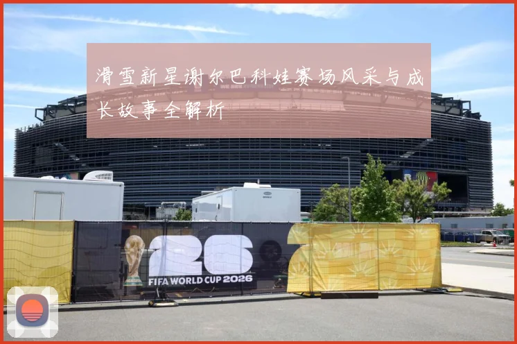滑雪新星谢尔巴科娃赛场风采与成长故事全解析