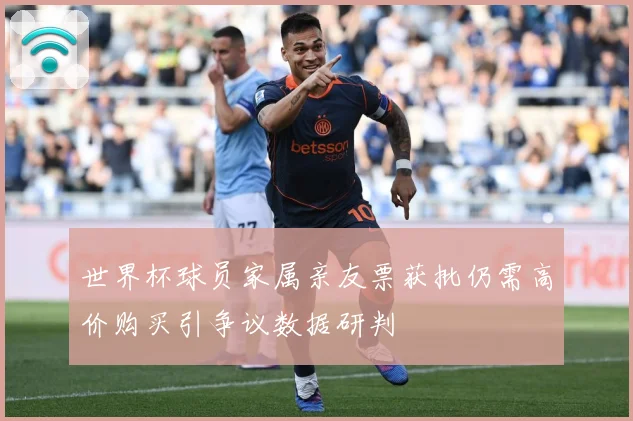 世界杯球员家属亲友票获批仍需高价购买引争议数据研判