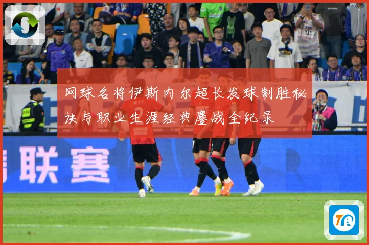 网球名将伊斯内尔超长发球制胜秘诀与职业生涯经典鏖战全纪录