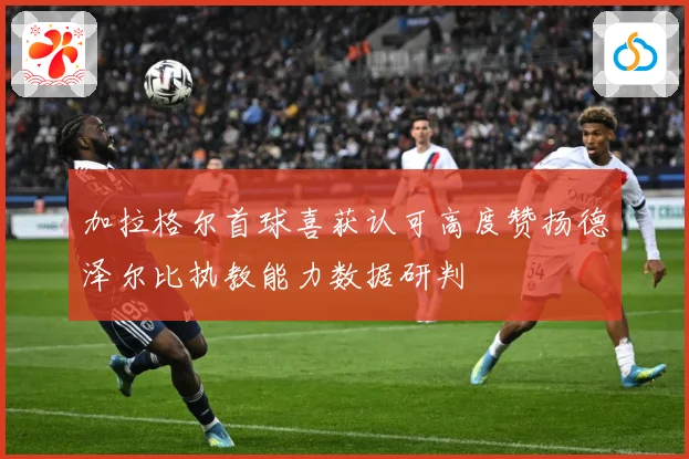 加拉格尔首球喜获认可高度赞扬德泽尔比执教能力数据研判