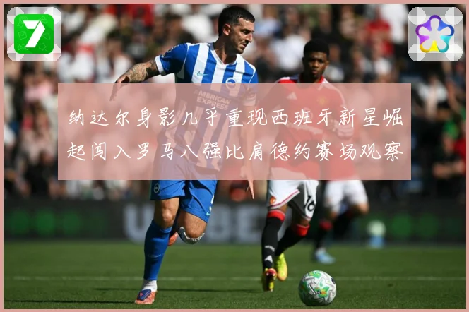纳达尔身影几乎重现西班牙新星崛起闯入罗马八强比肩德约赛场观察