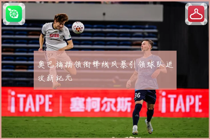 奥巴梅扬领衔锋线风暴引领球队进攻新纪元