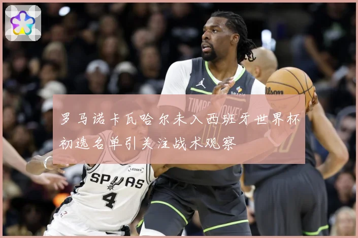 罗马诺卡瓦哈尔未入西班牙世界杯初选名单引关注战术观察