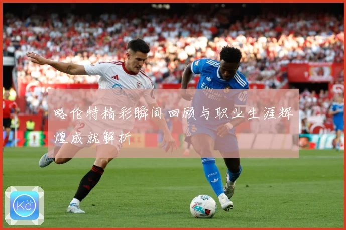 略伦特精彩瞬间回顾与职业生涯辉煌成就解析